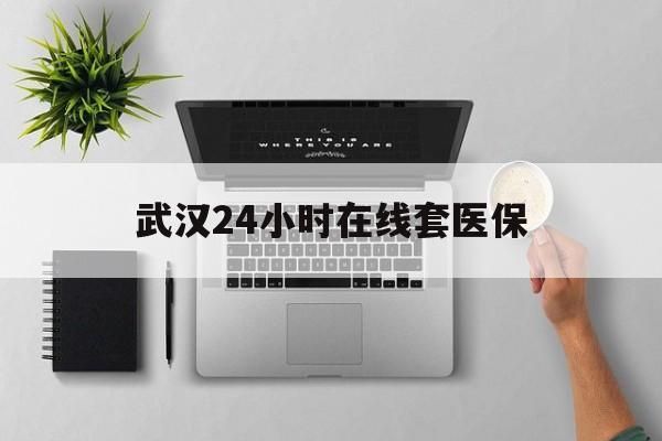 德清武汉24小时在线套医保的最新政策(2025年德清武汉24小时在线套医保微信分享)
